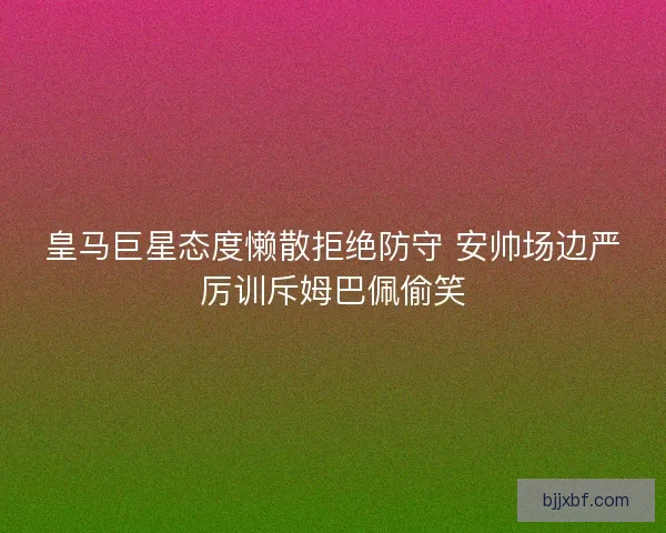皇马巨星态度懒散拒绝防守 安帅场边严厉训斥姆巴佩偷笑