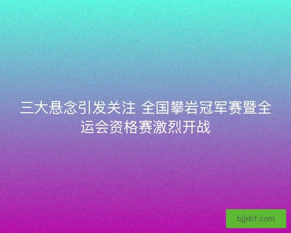 三大悬念引发关注 全国攀岩冠军赛暨全运会资格赛激烈开战