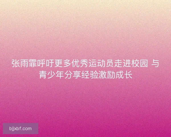 张雨霏呼吁更多优秀运动员走进校园 与青少年分享经验激励成长