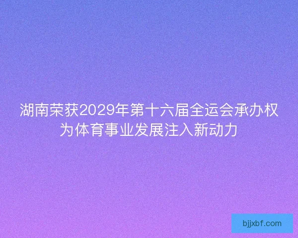 湖南荣获2029年第十六届全运会承办权为体育事业发展注入新动力