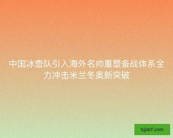 中国冰壶队引入海外名帅重塑备战体系全力冲击米兰冬奥新突破